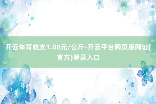 开云体育收支1.00元/公斤-开云平台网页版网址(官方)登录入口