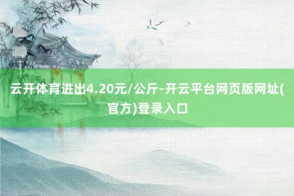 云开体育进出4.20元/公斤-开云平台网页版网址(官方)登录入口