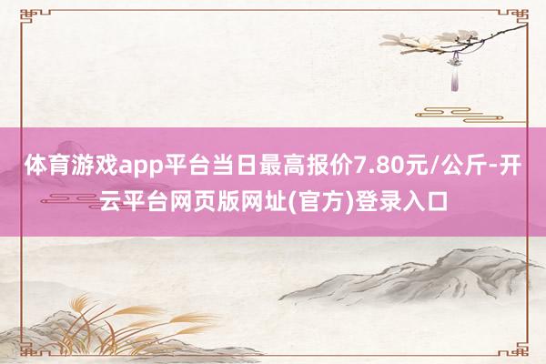 体育游戏app平台当日最高报价7.80元/公斤-开云平台网页版网址(官方)登录入口