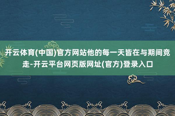 开云体育(中国)官方网站他的每一天皆在与期间竞走-开云平台网页版网址(官方)登录入口