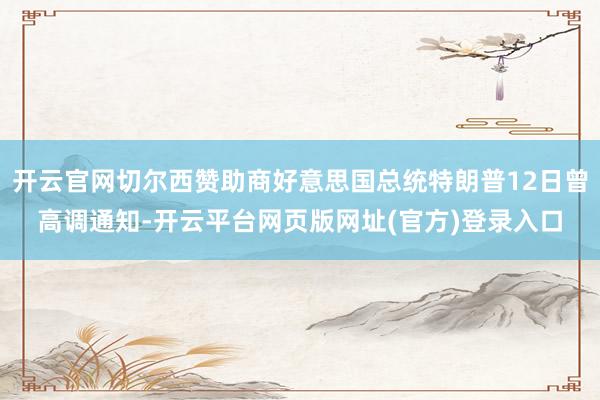 开云官网切尔西赞助商好意思国总统特朗普12日曾高调通知-开云平台网页版网址(官方)登录入口
