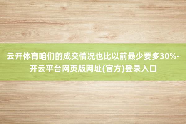 云开体育咱们的成交情况也比以前最少要多30%-开云平台网页版网址(官方)登录入口
